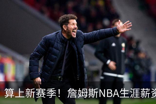 算上新赛季！詹姆斯NBA生涯薪资总收入将超过5.85亿 高居历史第一