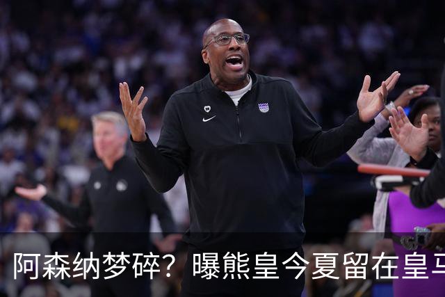 阿森纳梦碎？曝熊皇今夏留在皇马！老弗爷拒绝出售+相信他会续约